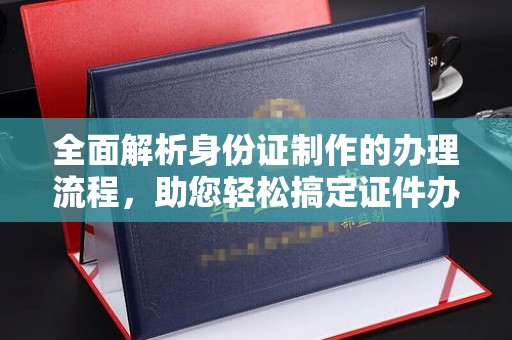 新竹全面解析身份证制作的办理流程，助您轻松搞定证件办理